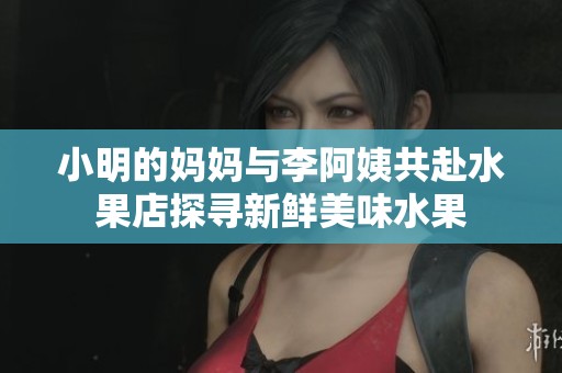 小明的妈妈与李阿姨共赴水果店探寻新鲜美味水果