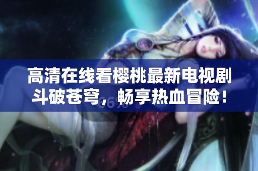 高清在线看樱桃最新电视剧斗破苍穹，畅享热血冒险！