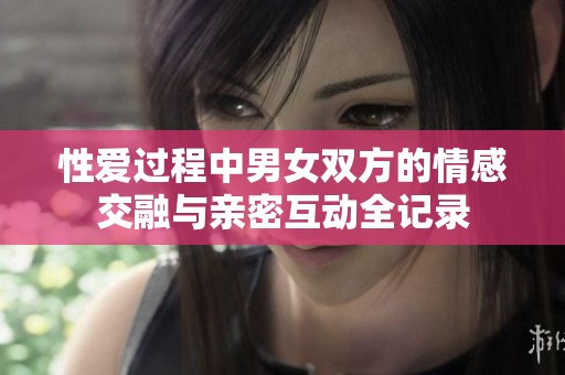 性爱过程中男女双方的情感交融与亲密互动全记录