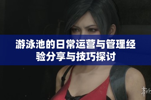 游泳池的日常运营与管理经验分享与技巧探讨