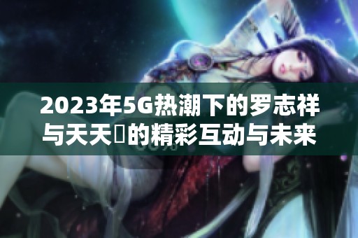 2023年5G热潮下的罗志祥与天天奭的精彩互动与未来展望