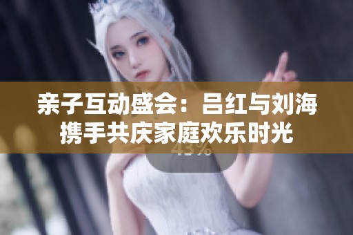 亲子互动盛会：吕红与刘海携手共庆家庭欢乐时光