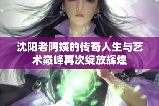沈阳老阿姨的传奇人生与艺术巅峰再次绽放辉煌