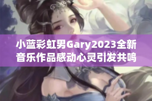 小蓝彩虹男Gary2023全新音乐作品感动心灵引发共鸣