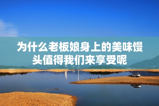 为什么老板娘身上的美味馒头值得我们来享受呢