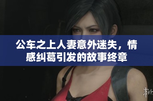 公车之上人妻意外迷失，情感纠葛引发的故事终章