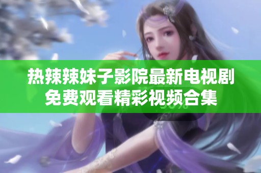 热辣辣妹子影院最新电视剧免费观看精彩视频合集