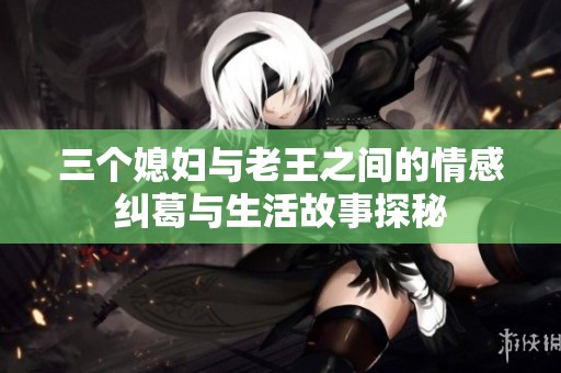 三个媳妇与老王之间的情感纠葛与生活故事探秘