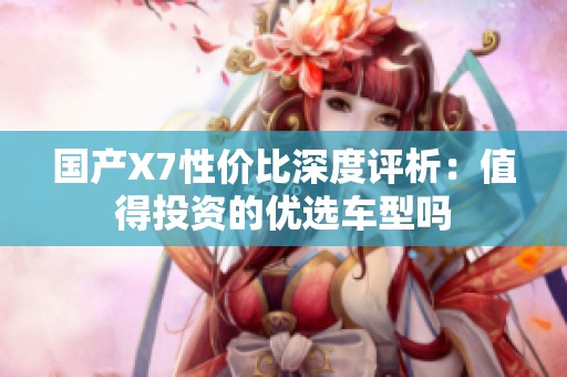 国产X7性价比深度评析：值得投资的优选车型吗