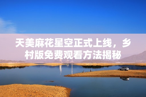 天美麻花星空正式上线，乡村版免费观看方法揭秘