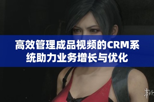 高效管理成品视频的CRM系统助力业务增长与优化