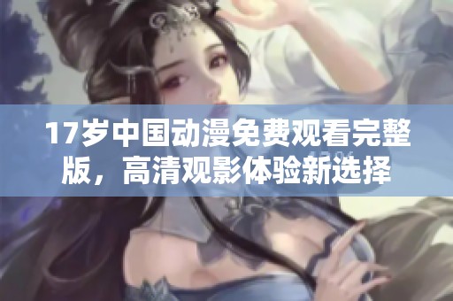17岁中国动漫免费观看完整版，高清观影体验新选择