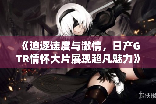 《追逐速度与激情，日产GTR情怀大片展现超凡魅力》