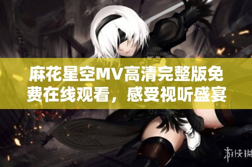 麻花星空MV高清完整版免费在线观看，感受视听盛宴