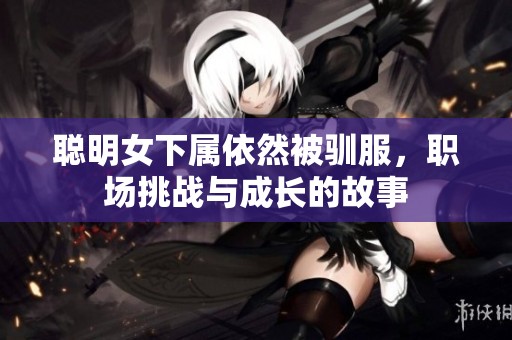 聪明女下属依然被驯服，职场挑战与成长的故事