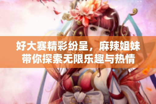 好大赛精彩纷呈，麻辣姐妹带你探索无限乐趣与热情