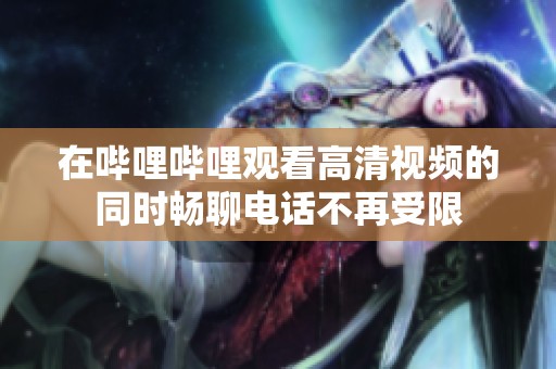在哔哩哔哩观看高清视频的同时畅聊电话不再受限