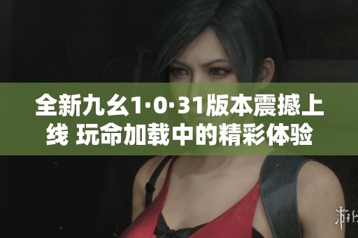 全新九幺1·0·31版本震撼上线 玩命加载中的精彩体验