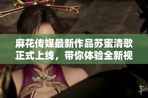 麻花传媒最新作品苏蜜清歌正式上线，带你体验全新视听盛宴