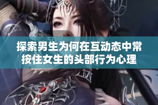 探索男生为何在互动态中常按住女生的头部行为心理