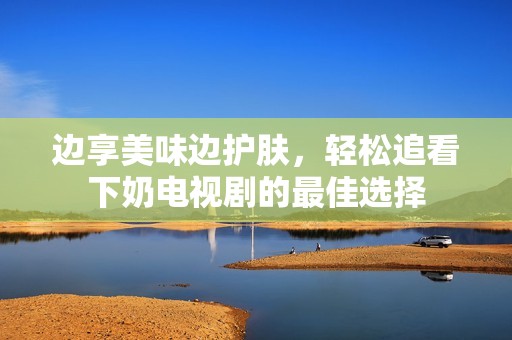 边享美味边护肤，轻松追看下奶电视剧的最佳选择