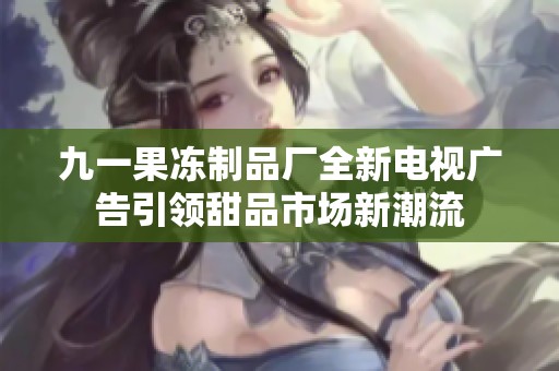九一果冻制品厂全新电视广告引领甜品市场新潮流