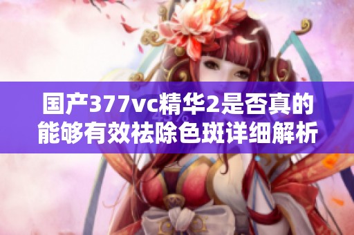 国产377vc精华2是否真的能够有效祛除色斑详细解析