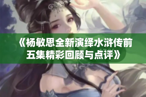 《杨敏思全新演绎水浒传前五集精彩回顾与点评》