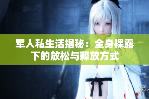 军人私生活揭秘：全身裸露下的放松与释放方式