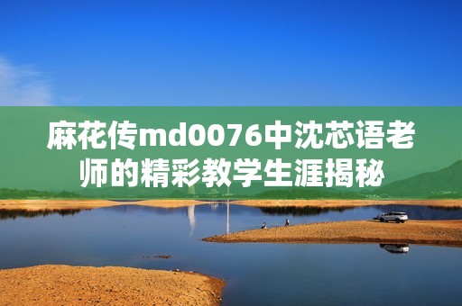麻花传md0076中沈芯语老师的精彩教学生涯揭秘