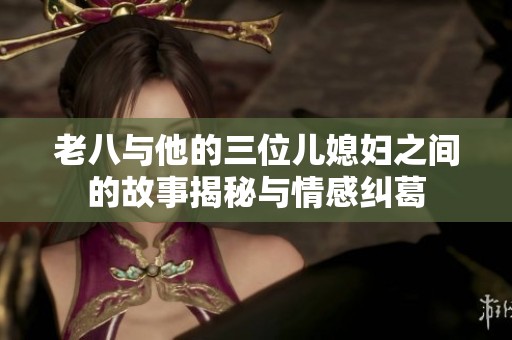 老八与他的三位儿媳妇之间的故事揭秘与情感纠葛