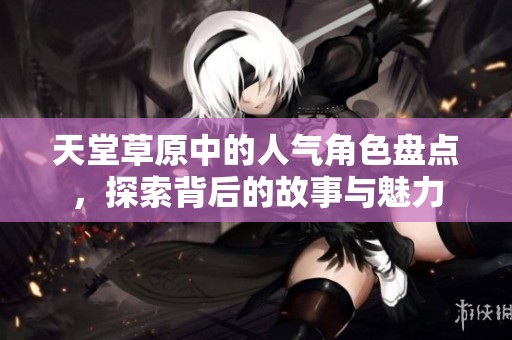 天堂草原中的人气角色盘点，探索背后的故事与魅力