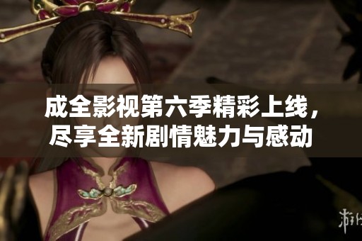 成全影视第六季精彩上线，尽享全新剧情魅力与感动