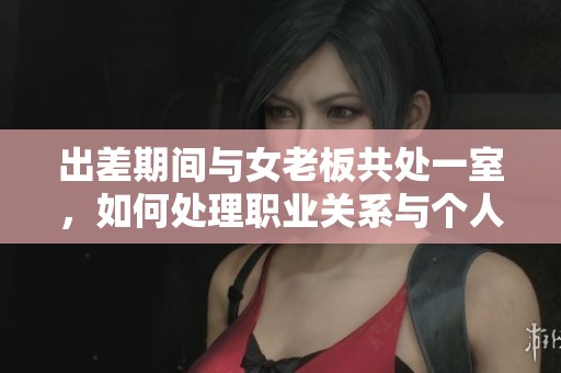 出差期间与女老板共处一室，如何处理职业关系与个人界限