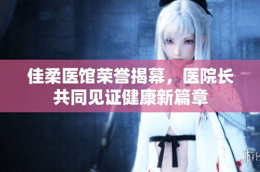 佳柔医馆荣誉揭幕，医院长共同见证健康新篇章