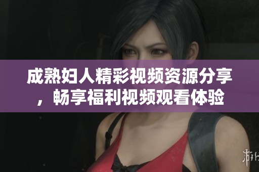 成熟妇人精彩视频资源分享，畅享福利视频观看体验