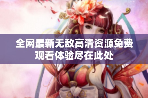 全网最新无敌高清资源免费观看体验尽在此处