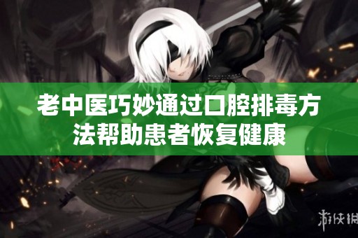 老中医巧妙通过口腔排毒方法帮助患者恢复健康