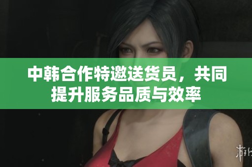 中韩合作特邀送货员，共同提升服务品质与效率