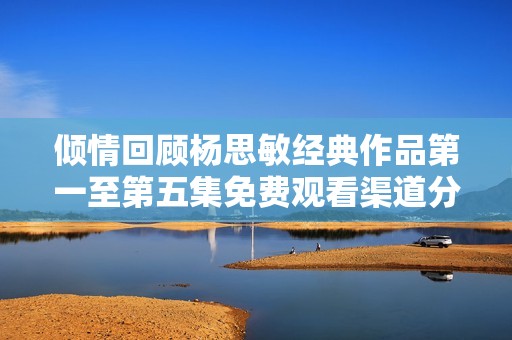 倾情回顾杨思敏经典作品第一至第五集免费观看渠道分享