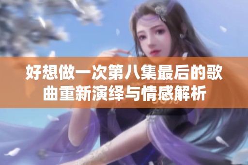 好想做一次第八集最后的歌曲重新演绎与情感解析