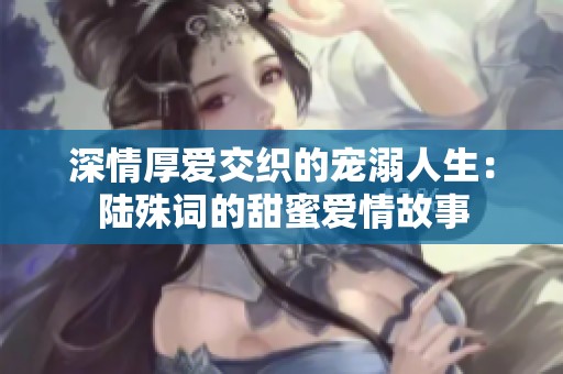 深情厚爱交织的宠溺人生：陆殊词的甜蜜爱情故事