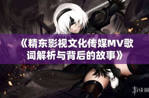 《精东影视文化传媒MV歌词解析与背后的故事》