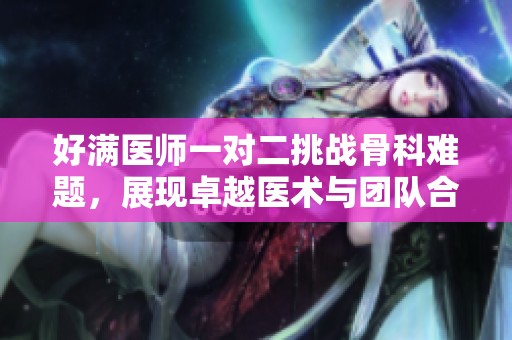 好满医师一对二挑战骨科难题，展现卓越医术与团队合作