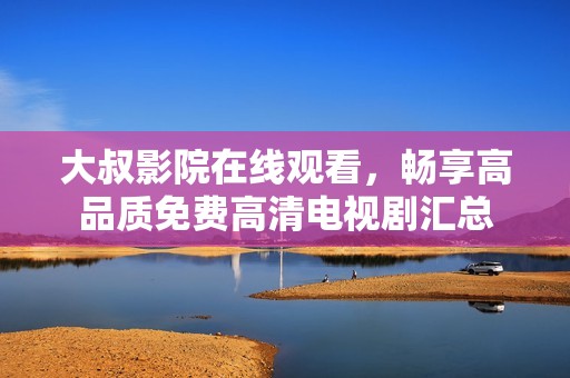 大叔影院在线观看，畅享高品质免费高清电视剧汇总