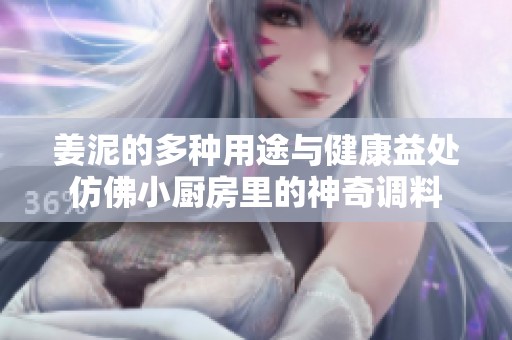 姜泥的多种用途与健康益处仿佛小厨房里的神奇调料