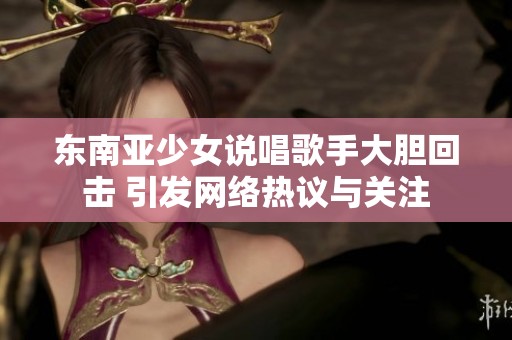 东南亚少女说唱歌手大胆回击 引发网络热议与关注
