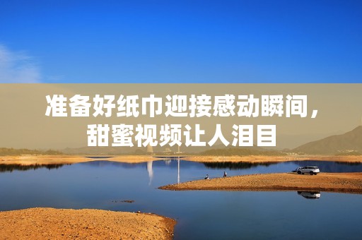准备好纸巾迎接感动瞬间，甜蜜视频让人泪目