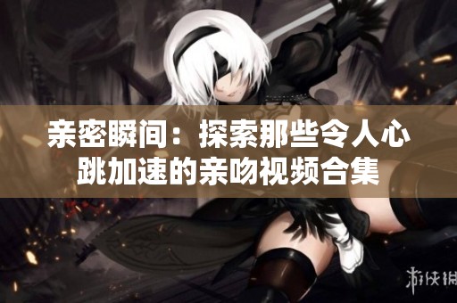 亲密瞬间：探索那些令人心跳加速的亲吻视频合集