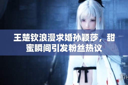 王楚钦浪漫求婚孙颖莎，甜蜜瞬间引发粉丝热议